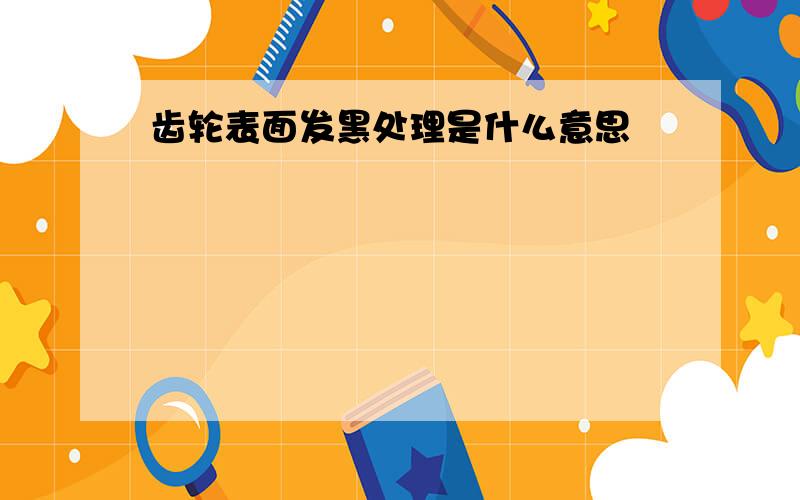 齿轮表面发黑处理是什么意思