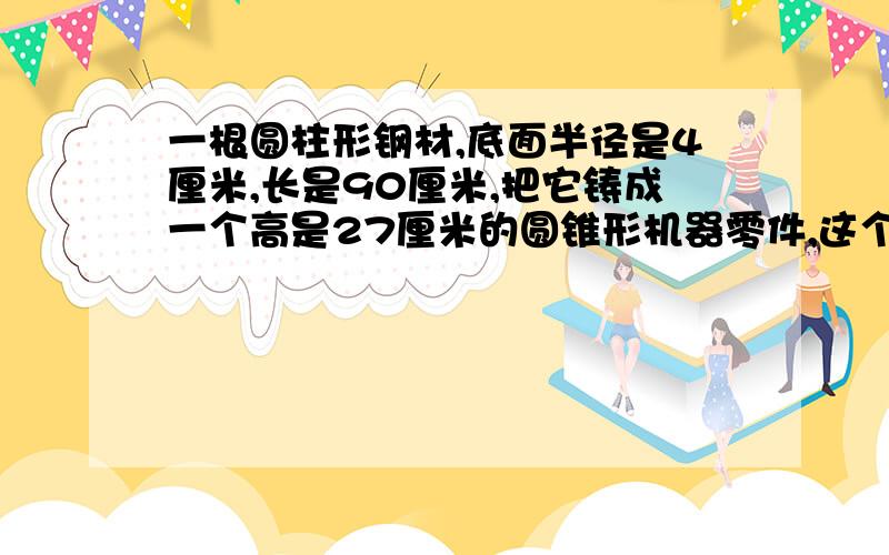 一根圆柱形钢材,底面半径是4厘米,长是90厘米,把它铸成一个高是27厘米的圆锥形机器零件,这个机器的零件