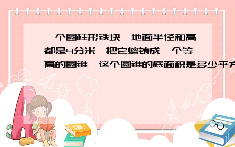 一个圆柱形铁块,地面半径和高都是4分米,把它熔铸成一个等高的圆锥,这个圆锥的底面积是多少平方分米?