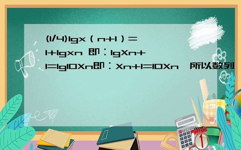 (1/4)lgx（n+1）=1+lgxn 即：lgXn+1=lg10Xn即：Xn+1=10Xn,所以数列{Xn}为等比数