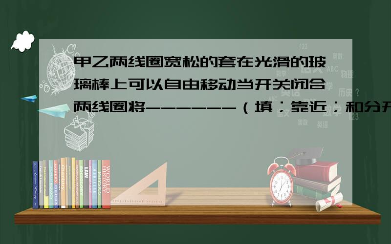 甲乙两线圈宽松的套在光滑的玻璃棒上可以自由移动当开关闭合两线圈将------（填；靠近；和分开）