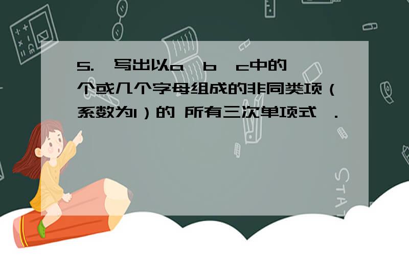 5.　写出以a,b,c中的一个或几个字母组成的非同类项（系数为1）的 所有三次单项式 ．