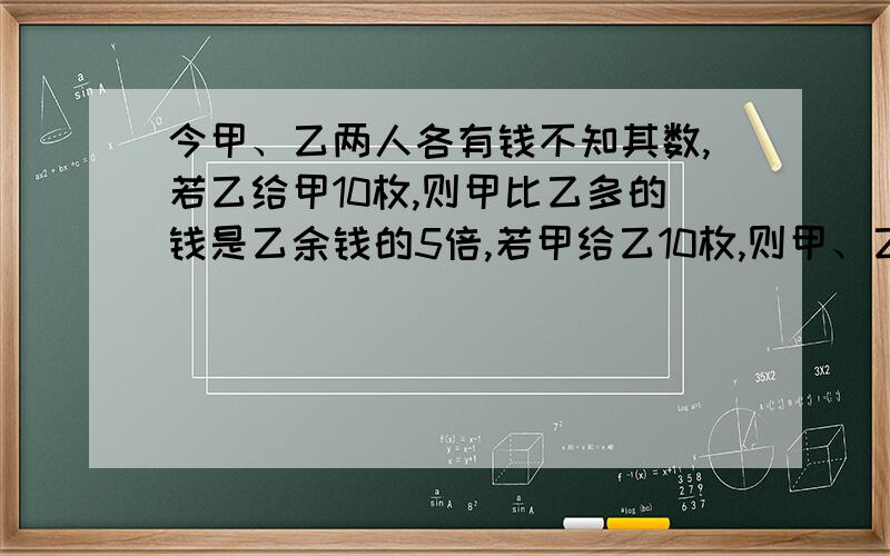 今甲、乙两人各有钱不知其数,若乙给甲10枚,则甲比乙多的钱是乙余钱的5倍,若甲给乙10枚,则甲、乙钱数相等,问甲、乙两人