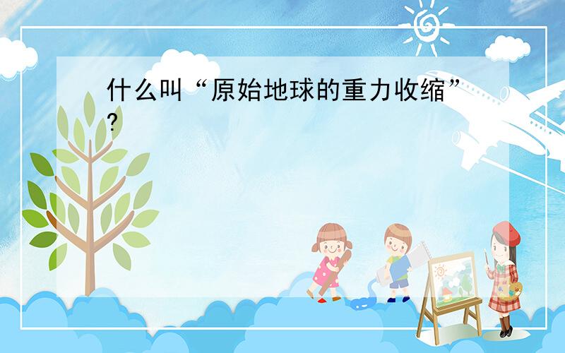 什么叫“原始地球的重力收缩”?