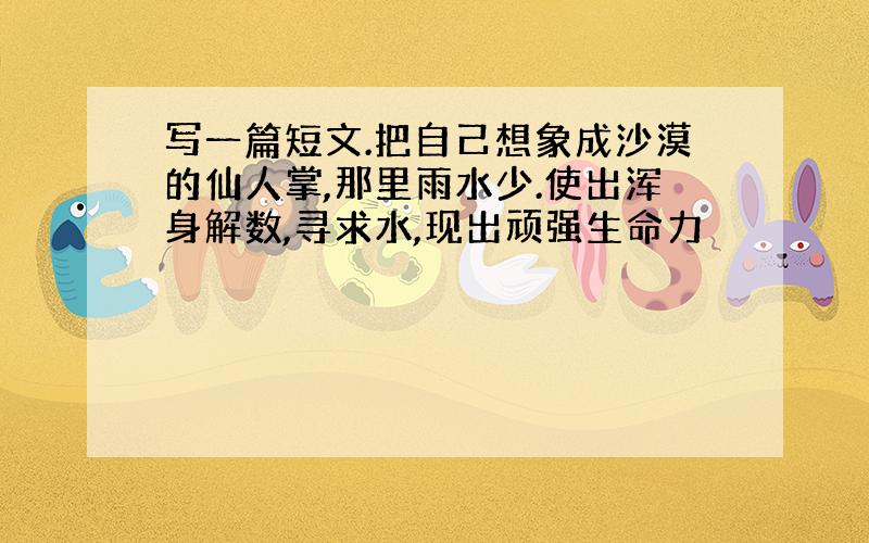 写一篇短文.把自己想象成沙漠的仙人掌,那里雨水少.使出浑身解数,寻求水,现出顽强生命力