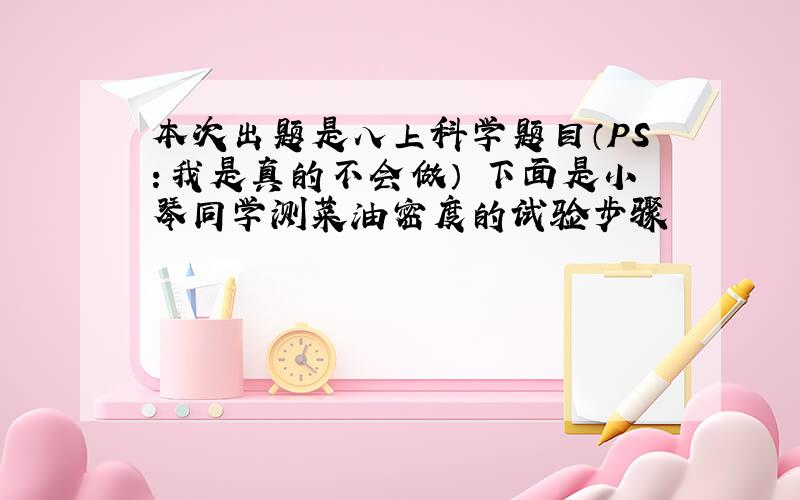 本次出题是八上科学题目（PS：我是真的不会做） 下面是小琴同学测菜油密度的试验步骤