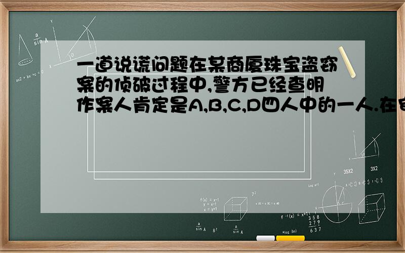 一道说谎问题在某商厦珠宝盗窃案的侦破过程中,警方已经查明作案人肯定是A,B,C,D四人中的一人.在审讯中,他们的口供如下