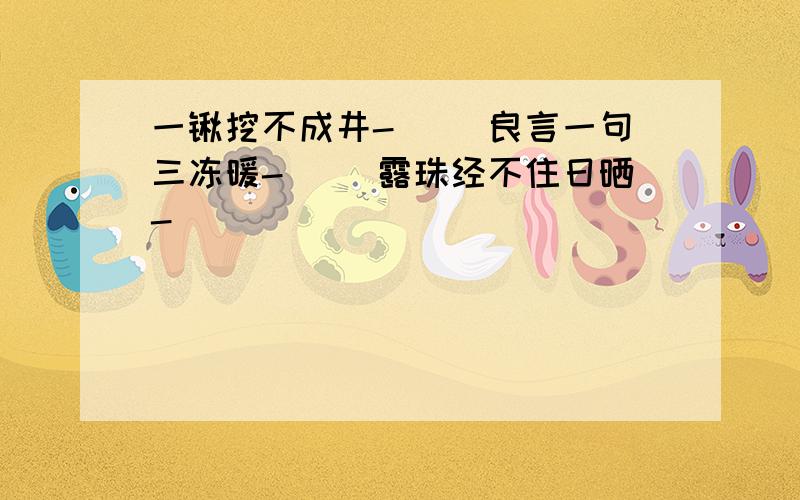 一锹挖不成井-( )良言一句三冻暖-( )露珠经不住日晒-(