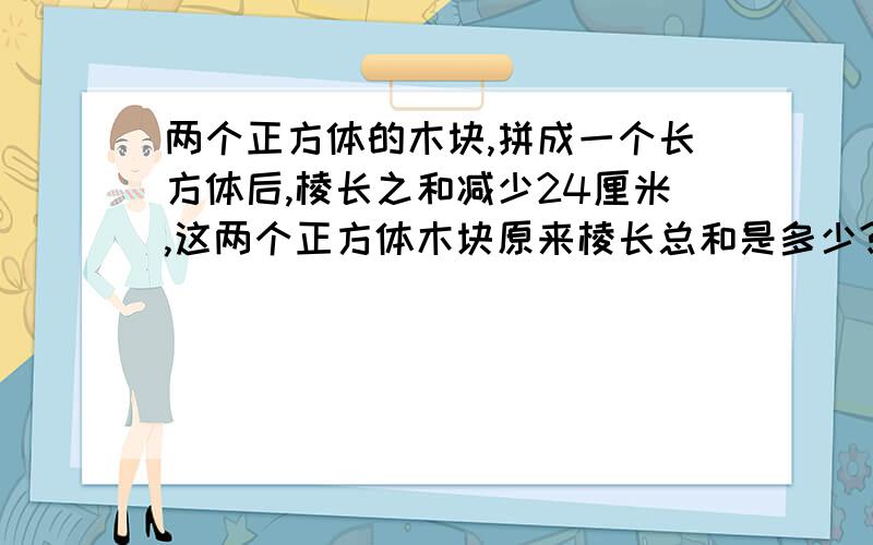 两个正方体的木块,拼成一个长方体后,棱长之和减少24厘米,这两个正方体木块原来棱长总和是多少?