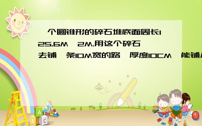 一个圆锥形的碎石堆底面周长125.6M,2M.用这个碎石去铺一条10M宽的路,厚度10CM,能铺几M?