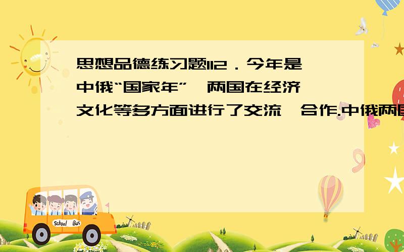 思想品德练习题112．今年是中俄“国家年”,两国在经济、文化等多方面进行了交流、合作.中俄两国进行文化交流 （ ）A．有