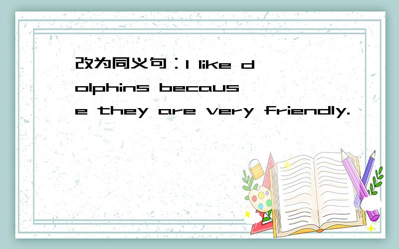 改为同义句：I like dolphins because they are very friendly.