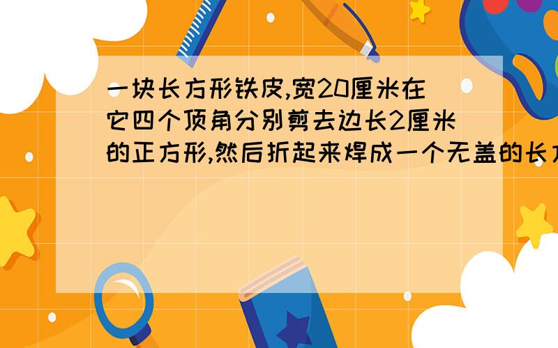 一块长方形铁皮,宽20厘米在它四个顶角分别剪去边长2厘米的正方形,然后折起来焊成一个无盖的长方体铁皮盒