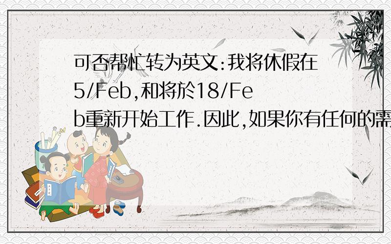 可否帮忙转为英文:我将休假在5/Feb,和将於18/Feb重新开始工作.因此,如果你有任何的需要请致电给我.