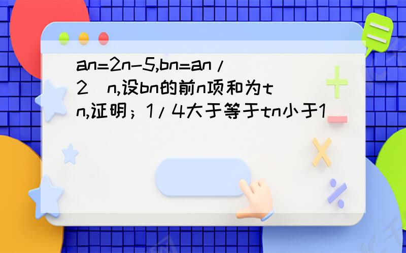 an=2n-5,bn=an/2^n,设bn的前n项和为tn,证明；1/4大于等于tn小于1