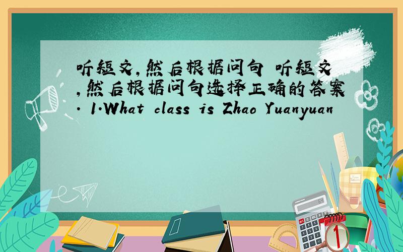 听短文,然后根据问句 听短文,然后根据问句选择正确的答案. 1.What class is Zhao Yuanyuan