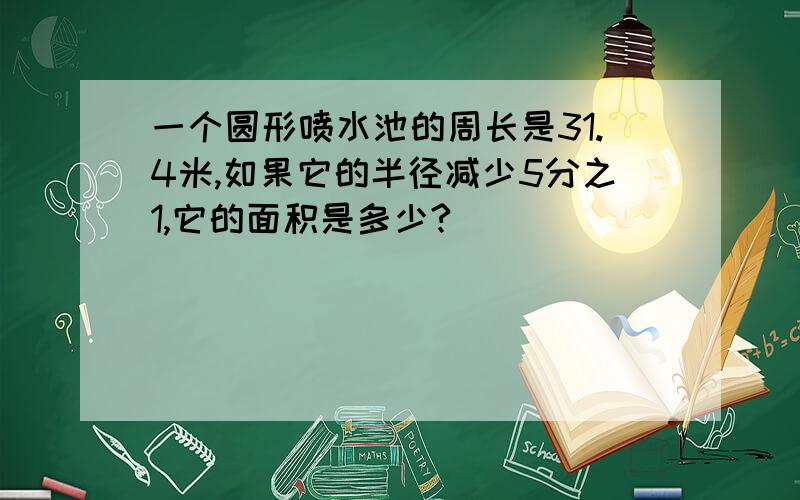 一个圆形喷水池的周长是31.4米,如果它的半径减少5分之1,它的面积是多少?