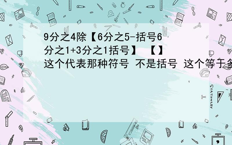 9分之4除【6分之5-括号6分之1+3分之1括号】 【】这个代表那种符号 不是括号 这个等于多少最好有计算过程