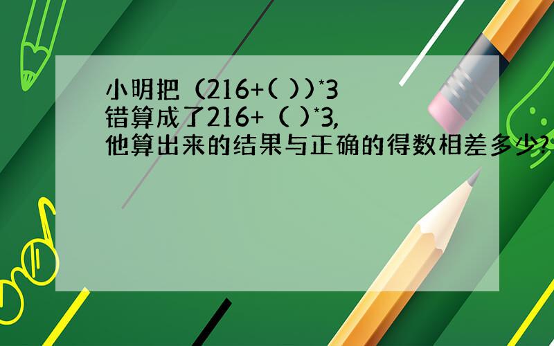 小明把（216+( ))*3错算成了216+（ )*3,他算出来的结果与正确的得数相差多少?