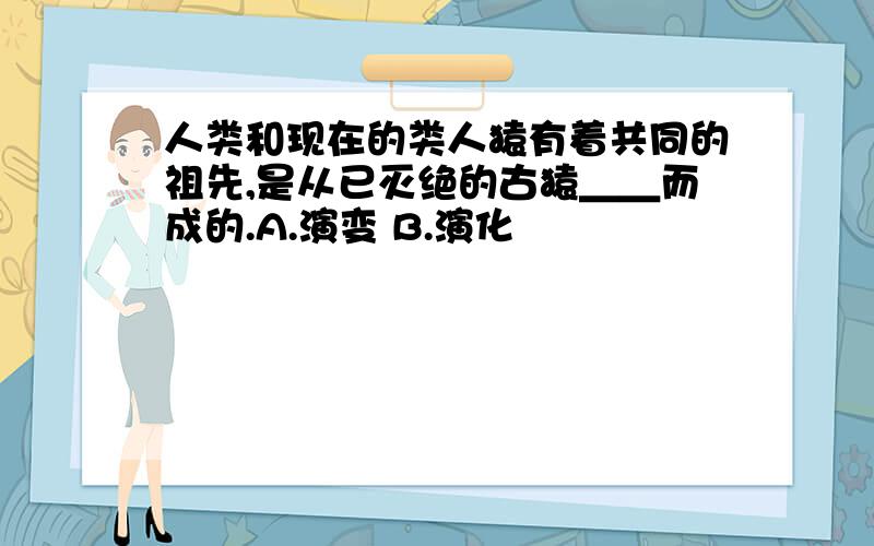 人类和现在的类人猿有着共同的祖先,是从已灭绝的古猿＿＿而成的.A.演变 B.演化