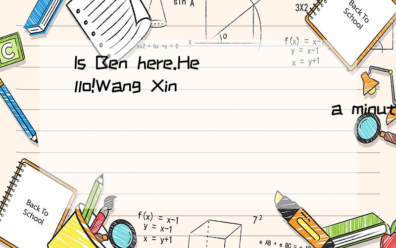 Is Ben here.Hello!Wang Xin _____ _________ a minute,please.I