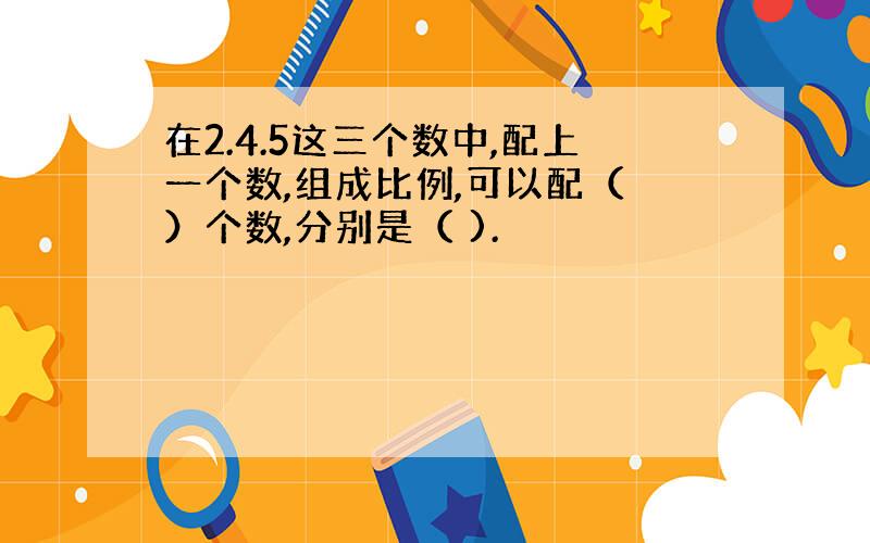 在2.4.5这三个数中,配上一个数,组成比例,可以配（ ）个数,分别是（ ).