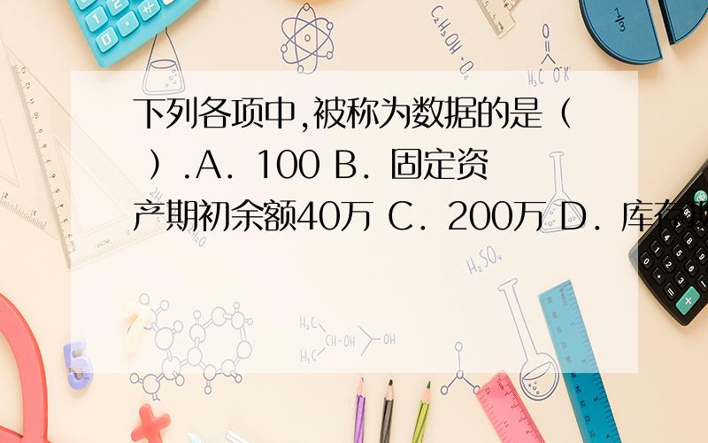 下列各项中,被称为数据的是（ ）.A．100 B．固定资产期初余额40万 C．200万 D．库存现金