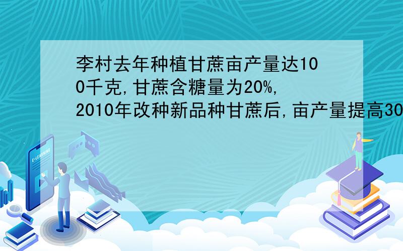 李村去年种植甘蔗亩产量达100千克,甘蔗含糖量为20%,2010年改种新品种甘蔗后,亩产量提高30千克.含糖量