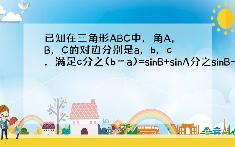 已知在三角形ABC中，角A，B，C的对边分别是a，b，c，满足c分之(b－a)=sinB+sinA分之sinB-sinC