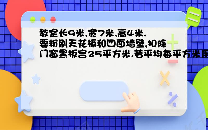 教室长9米,宽7米,高4米.要粉刷天花板和四面墙壁,扣除门窗黑板宫25平方米.若平均每平方米用涂料2.4千,