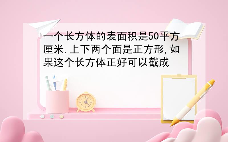 一个长方体的表面积是50平方厘米,上下两个面是正方形,如果这个长方体正好可以截成