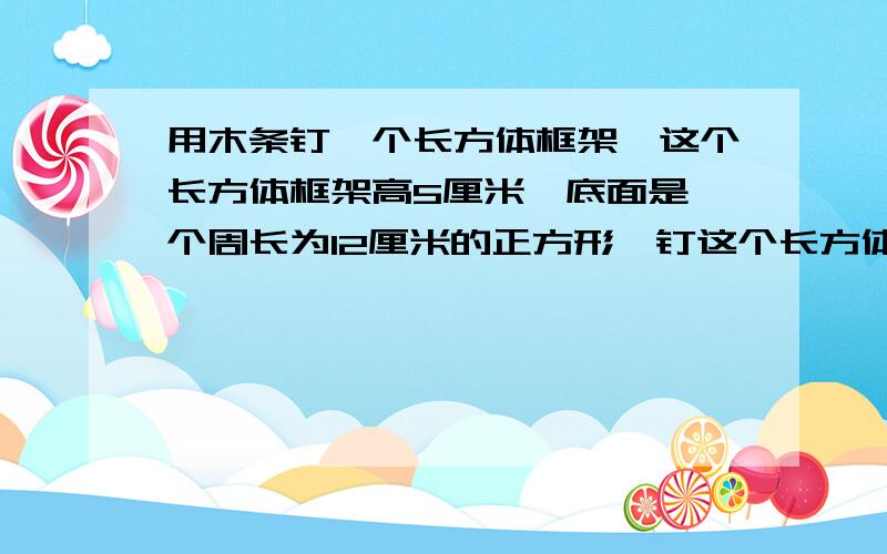 用木条钉一个长方体框架,这个长方体框架高5厘米,底面是一个周长为12厘米的正方形,钉这个长方体框架至少要用木条多少厘米?