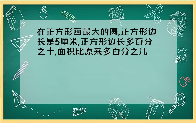 在正方形画最大的圆,正方形边长是5厘米,正方形边长多百分之十,面积比原来多百分之几