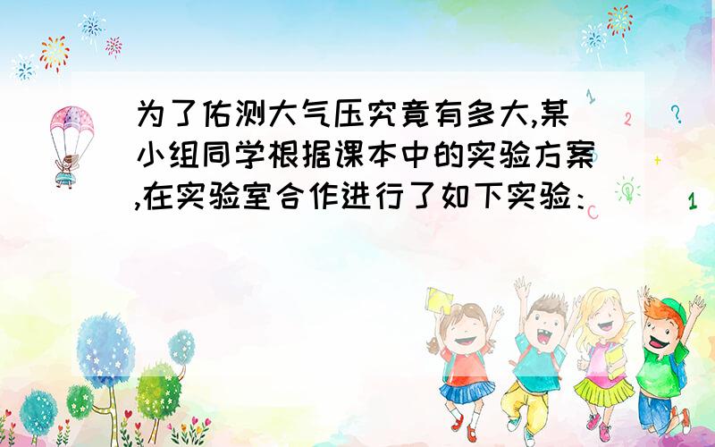 为了佑测大气压究竟有多大,某小组同学根据课本中的实验方案,在实验室合作进行了如下实验：