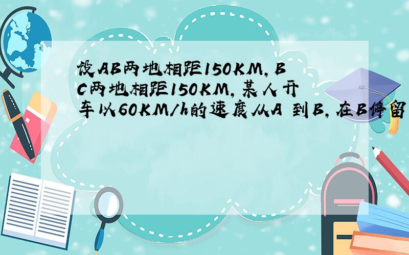 设AB两地相距150KM,BC两地相距150KM,某人开车以60KM/h的速度从A 到B,在B停留1h,以50km/h到