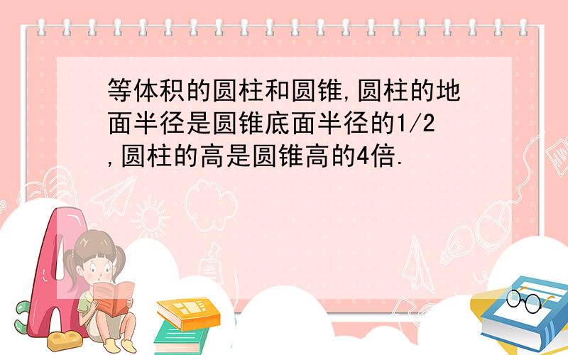 等体积的圆柱和圆锥,圆柱的地面半径是圆锥底面半径的1/2,圆柱的高是圆锥高的4倍.