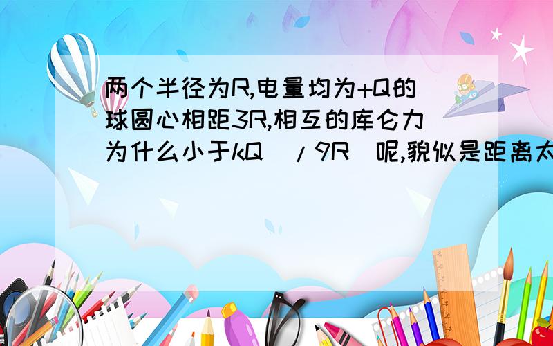 两个半径为R,电量均为+Q的球圆心相距3R,相互的库仑力为什么小于kQ^/9R^呢,貌似是距离太小不能用那个算,可是为什