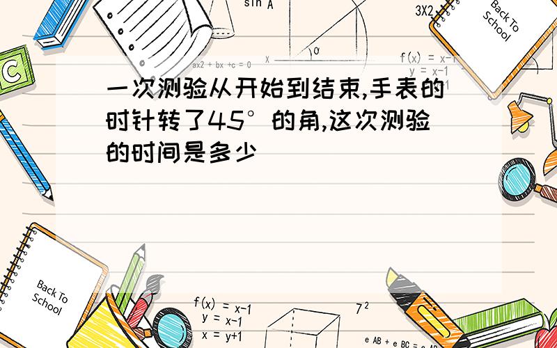 一次测验从开始到结束,手表的时针转了45°的角,这次测验的时间是多少