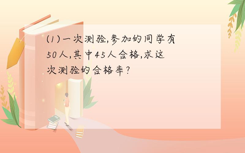 (1)一次测验,参加的同学有50人,其中45人合格,求这次测验的合格率?