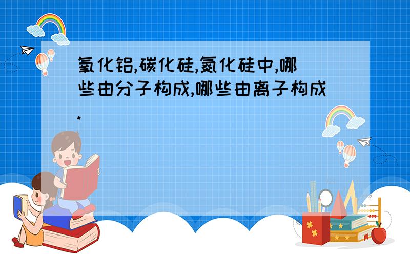 氧化铝,碳化硅,氮化硅中,哪些由分子构成,哪些由离子构成.