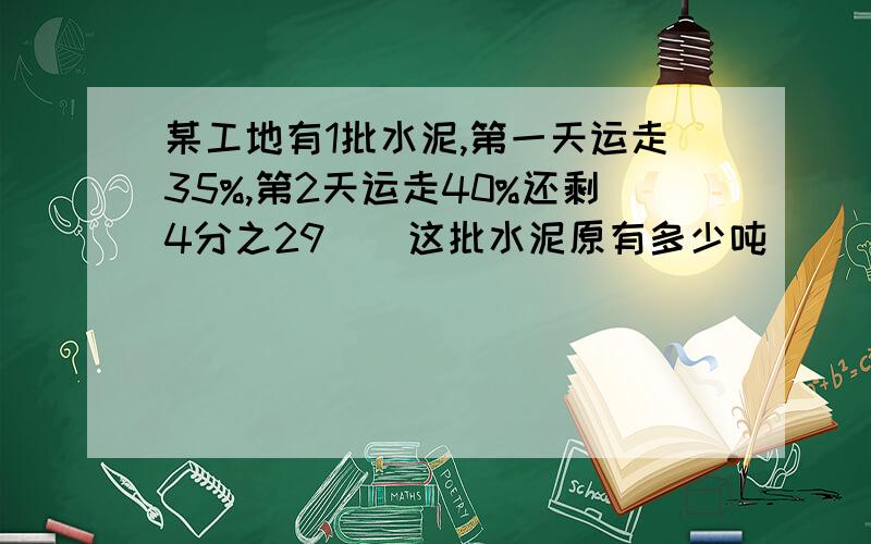 某工地有1批水泥,第一天运走35%,第2天运走40%还剩4分之29``这批水泥原有多少吨