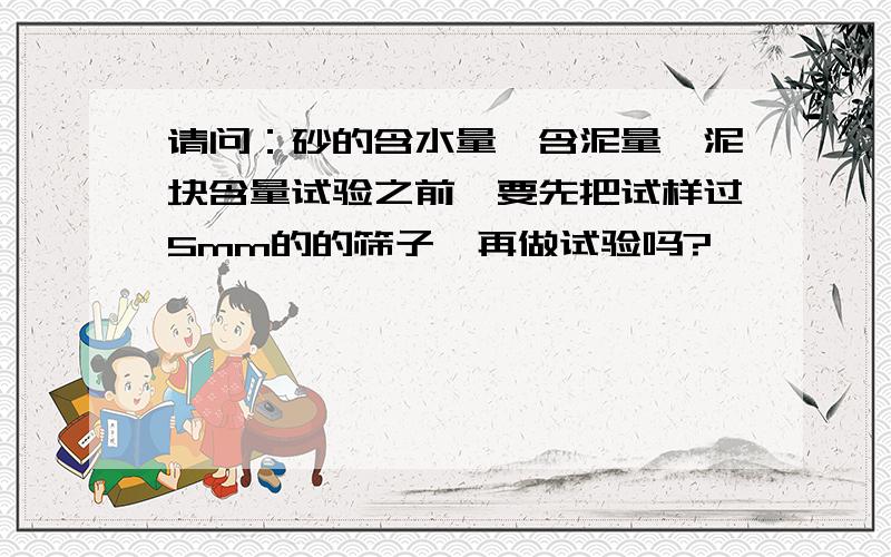 请问：砂的含水量、含泥量、泥块含量试验之前,要先把试样过5mm的的筛子,再做试验吗?