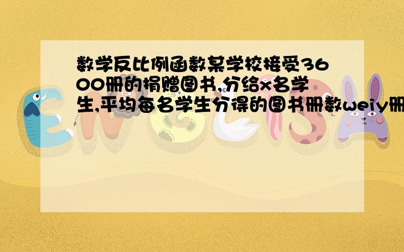 数学反比例函数某学校接受3600册的捐赠图书,分给x名学生,平均每名学生分得的图书册数weiy册.（1）写出y与x之间的