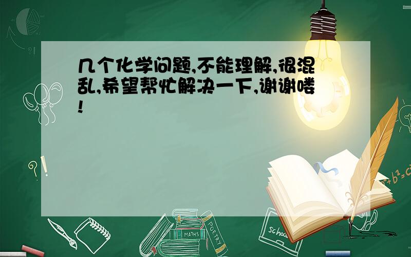 几个化学问题,不能理解,很混乱,希望帮忙解决一下,谢谢喽!