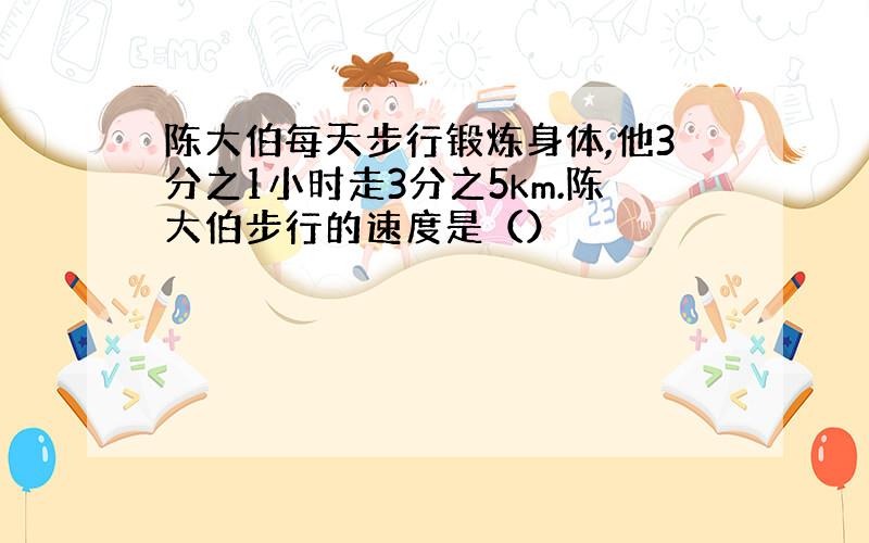 陈大伯每天步行锻炼身体,他3分之1小时走3分之5km.陈大伯步行的速度是（）