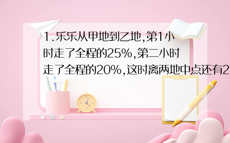 1.乐乐从甲地到乙地,第1小时走了全程的25%,第二小时走了全程的20%,这时离两地中点还有2千米.甲、乙两地相距多少千