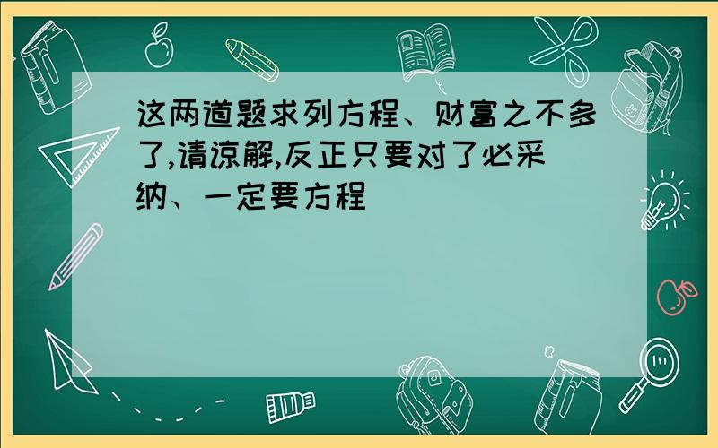 这两道题求列方程、财富之不多了,请谅解,反正只要对了必采纳、一定要方程