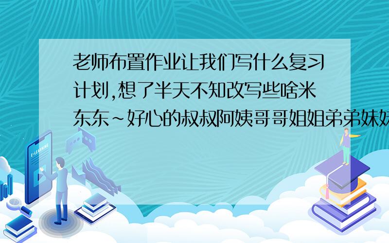 老师布置作业让我们写什么复习计划,想了半天不知改写些啥米东东~好心的叔叔阿姨哥哥姐姐弟弟妹妹们,