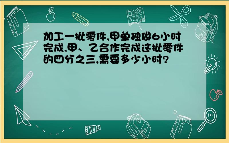 加工一批零件,甲单独做6小时完成,甲、乙合作完成这批零件的四分之三,需要多少小时?