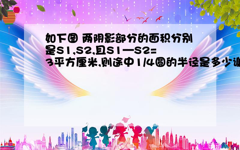 如下图 两阴影部分的面积分别是S1,S2,且S1—S2=3平方厘米,则途中1/4圆的半径是多少谢谢了,